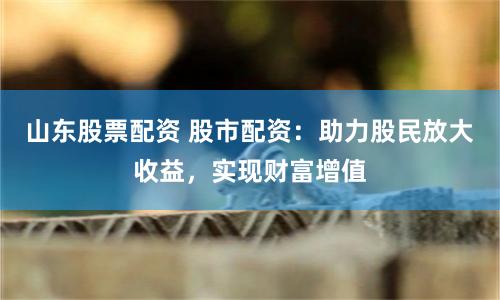 山东股票配资 股市配资：助力股民放大收益，实现财富增值