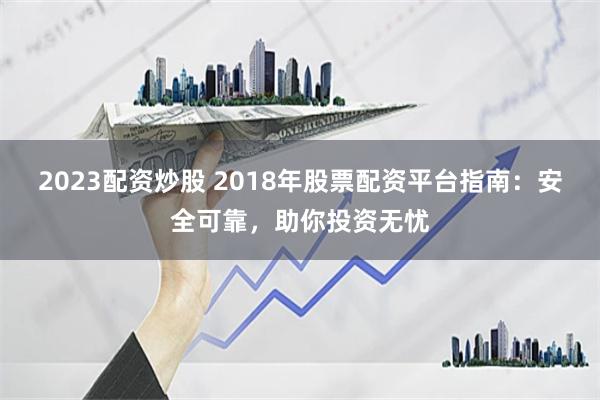 2023配资炒股 2018年股票配资平台指南：安全可靠，助你投资无忧