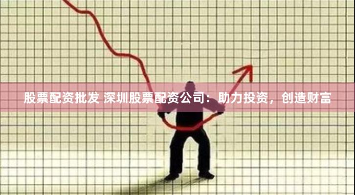 股票配资批发 深圳股票配资公司：助力投资，创造财富