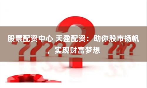 股票配资中心 天盈配资：助你股市扬帆，实现财富梦想
