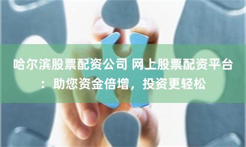 哈尔滨股票配资公司 网上股票配资平台：助您资金倍增，投资更轻松