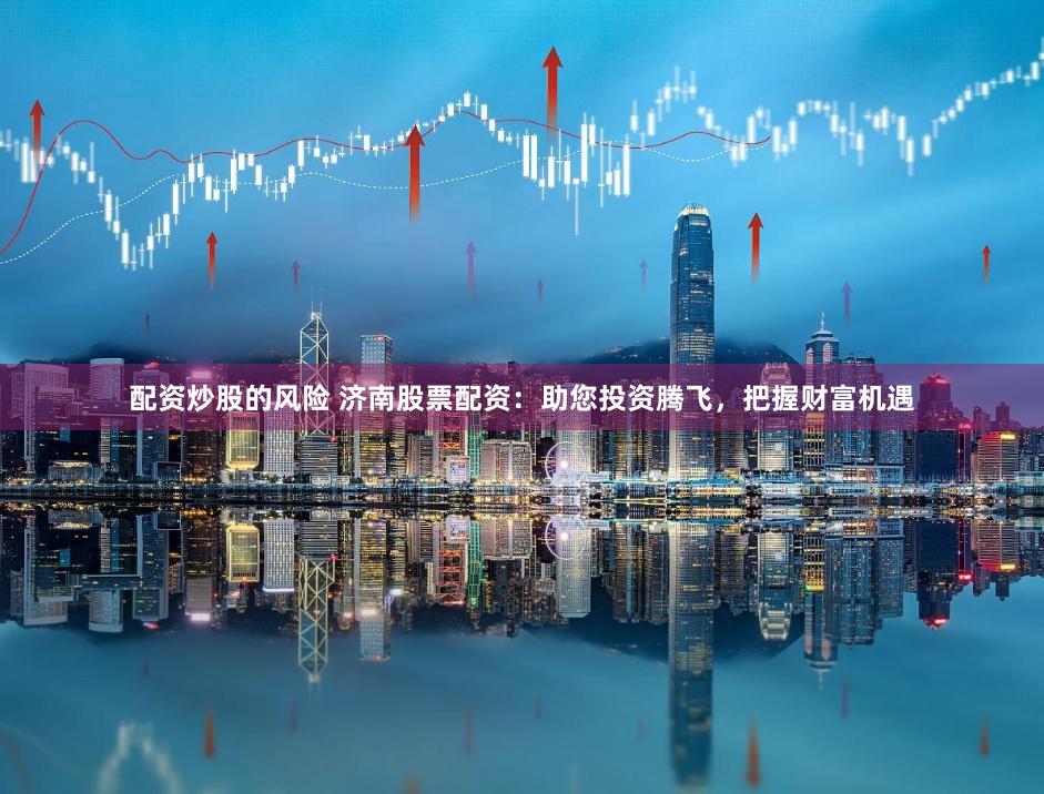 配资炒股的风险 济南股票配资：助您投资腾飞，把握财富机遇