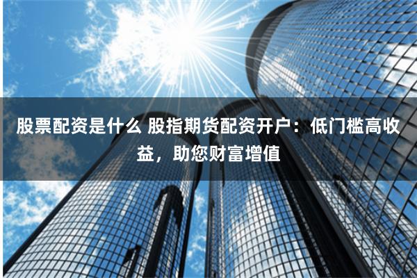 股票配资是什么 股指期货配资开户：低门槛高收益，助您财富增值