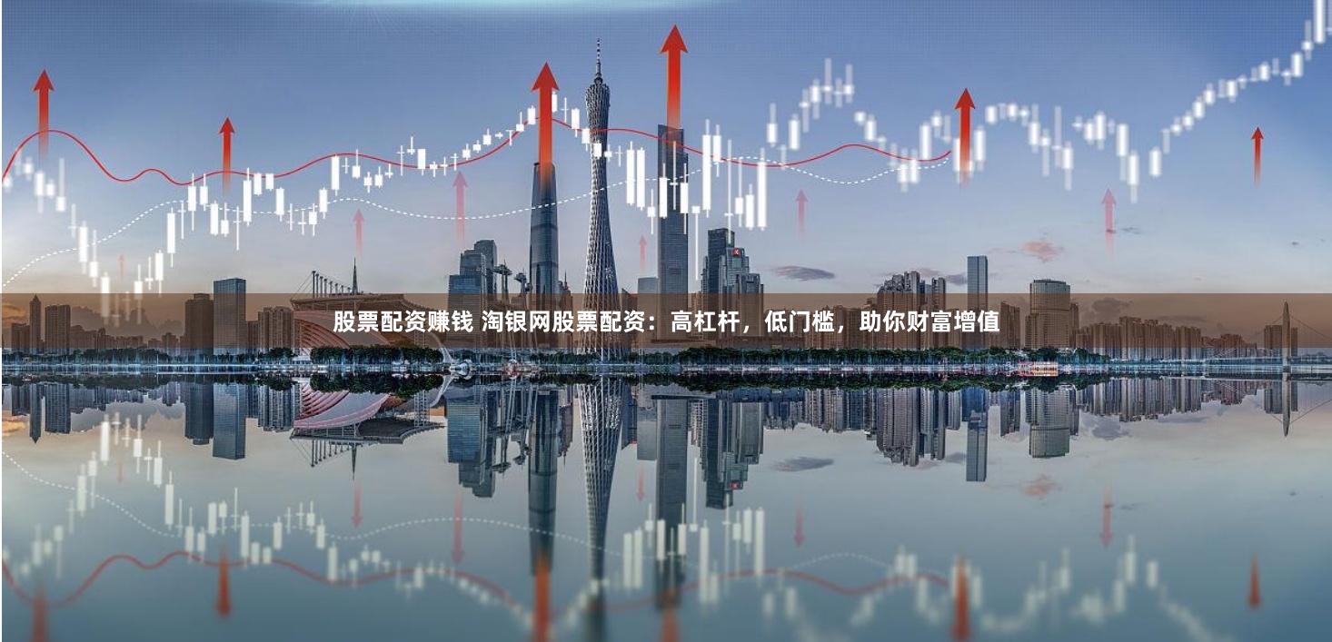股票配资赚钱 淘银网股票配资：高杠杆，低门槛，助你财富增值