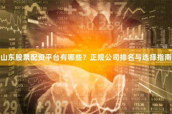 山东股票配资平台有哪些？正规公司排名与选择指南